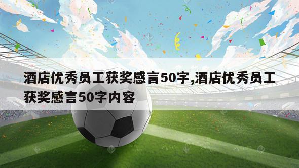 酒店优秀员工获奖感言50字,酒店优秀员工获奖感言50字内容