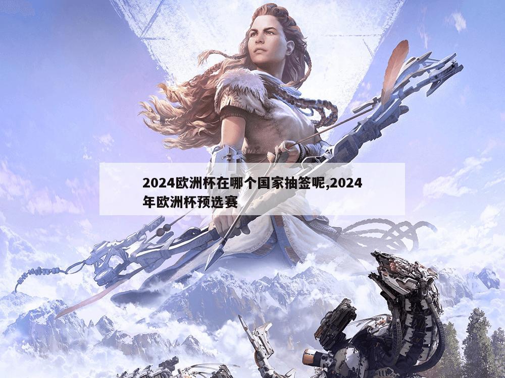 2024欧洲杯在哪个国家抽签呢,2024年欧洲杯预选赛