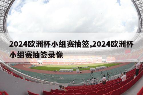 2024欧洲杯小组赛抽签,2024欧洲杯小组赛抽签录像